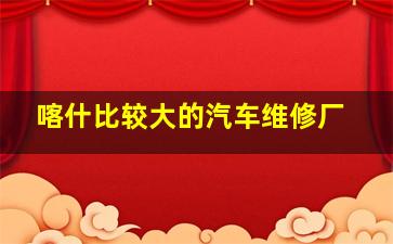 喀什比较大的汽车维修厂