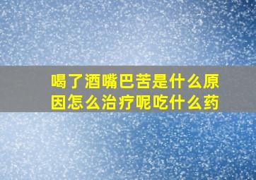 喝了酒嘴巴苦是什么原因怎么治疗呢吃什么药