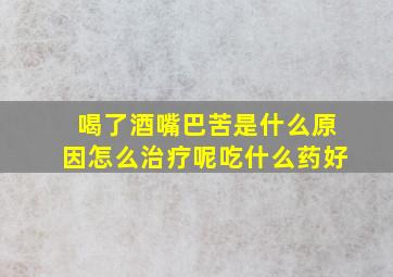 喝了酒嘴巴苦是什么原因怎么治疗呢吃什么药好