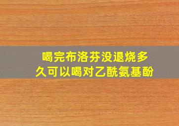 喝完布洛芬没退烧多久可以喝对乙酰氨基酚