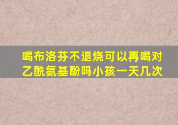 喝布洛芬不退烧可以再喝对乙酰氨基酚吗小孩一天几次