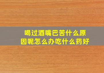 喝过酒嘴巴苦什么原因呢怎么办吃什么药好