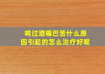 喝过酒嘴巴苦什么原因引起的怎么治疗好呢