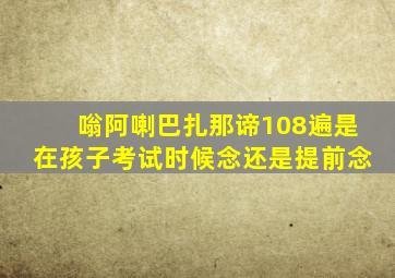 嗡阿喇巴扎那谛108遍是在孩子考试时候念还是提前念