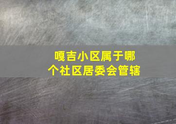 嘎吉小区属于哪个社区居委会管辖