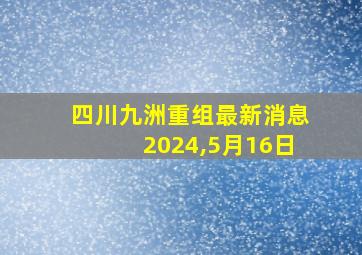 四川九洲重组最新消息2024,5月16日