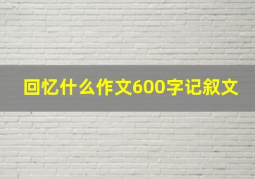 回忆什么作文600字记叙文