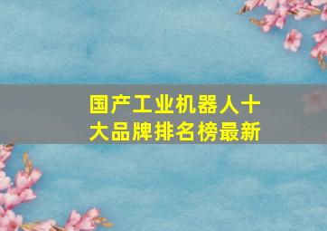 国产工业机器人十大品牌排名榜最新