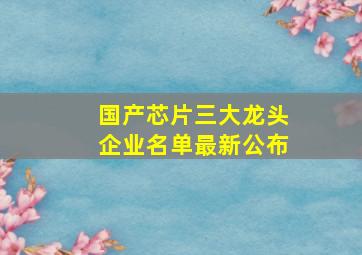 国产芯片三大龙头企业名单最新公布