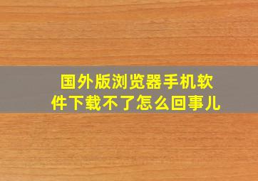 国外版浏览器手机软件下载不了怎么回事儿