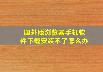 国外版浏览器手机软件下载安装不了怎么办