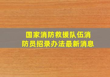 国家消防救援队伍消防员招录办法最新消息