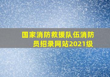 国家消防救援队伍消防员招录网站2021级