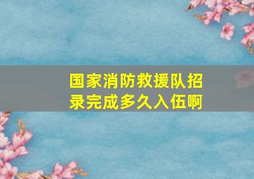 国家消防救援队招录完成多久入伍啊