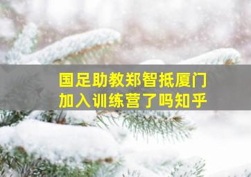 国足助教郑智抵厦门加入训练营了吗知乎