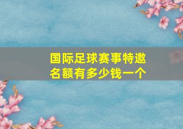 国际足球赛事特邀名额有多少钱一个