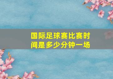 国际足球赛比赛时间是多少分钟一场