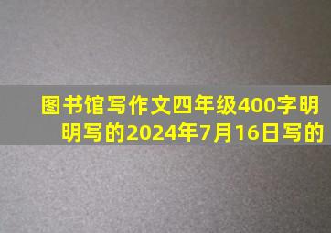 图书馆写作文四年级400字明明写的2024年7月16日写的