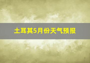 土耳其5月份天气预报