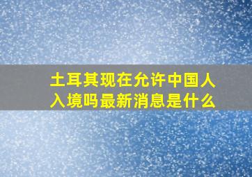 土耳其现在允许中国人入境吗最新消息是什么