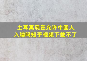 土耳其现在允许中国人入境吗知乎视频下载不了