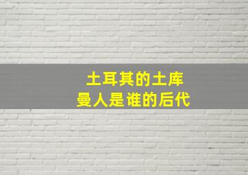 土耳其的土库曼人是谁的后代