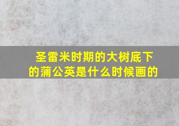 圣雷米时期的大树底下的蒲公英是什么时候画的