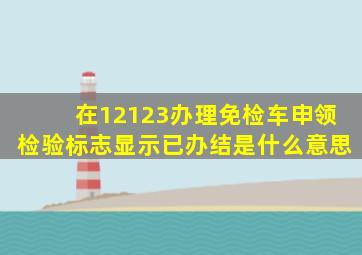 在12123办理免检车申领检验标志显示已办结是什么意思