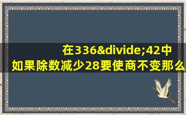 在336÷42中如果除数减少28要使商不变那么被除数应该