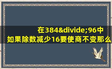 在384÷96中如果除数减少16要使商不变那么被除数应该