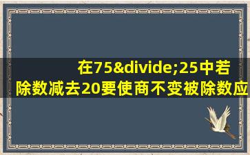 在75÷25中若除数减去20要使商不变被除数应该减去