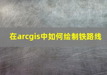 在arcgis中如何绘制铁路线