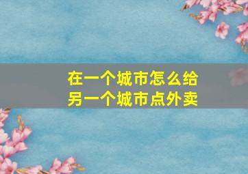 在一个城市怎么给另一个城市点外卖