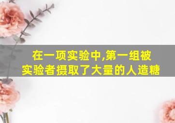 在一项实验中,第一组被实验者摄取了大量的人造糖