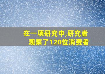 在一项研究中,研究者观察了120位消费者