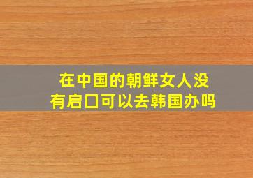 在中国的朝鲜女人没有启囗可以去韩国办吗