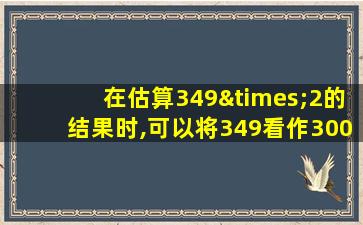 在估算349×2的结果时,可以将349看作300进行估算对吗