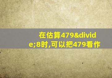 在估算479÷8时,可以把479看作