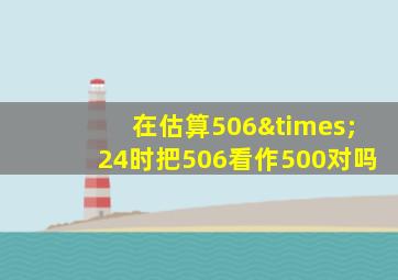 在估算506×24时把506看作500对吗