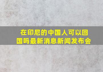 在印尼的中国人可以回国吗最新消息新闻发布会