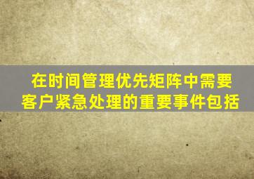 在时间管理优先矩阵中需要客户紧急处理的重要事件包括