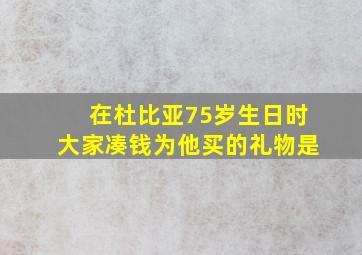 在杜比亚75岁生日时大家凑钱为他买的礼物是