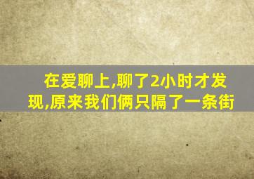 在爱聊上,聊了2小时才发现,原来我们俩只隔了一条街