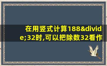 在用竖式计算188÷32时,可以把除数32看作