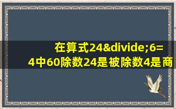 在算式24÷6=4中60除数24是被除数4是商对吗