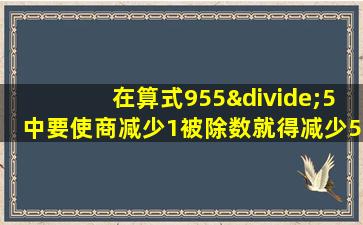 在算式955÷5中要使商减少1被除数就得减少5对还是错