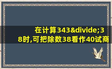 在计算343÷38时,可把除数38看作40试商,这时把除数看