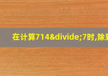 在计算714÷7时,除到