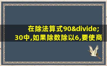 在除法算式90÷30中,如果除数除以6,要使商仍退