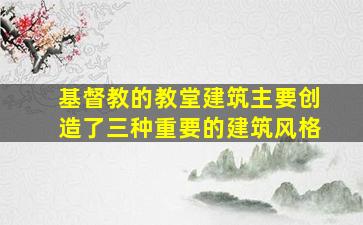 基督教的教堂建筑主要创造了三种重要的建筑风格